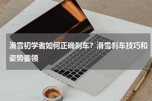 滑雪初学者如何正确刹车？滑雪刹车技巧和姿势要领