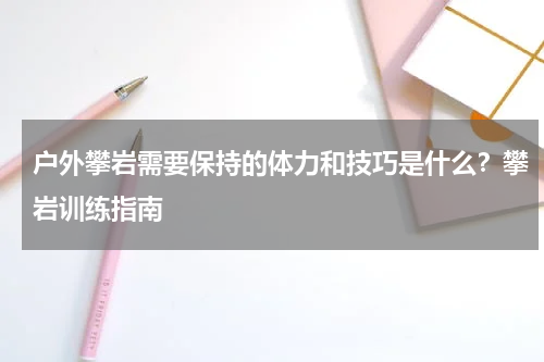 户外攀岩需要保持的体力和技巧是什么？攀岩训练指南
