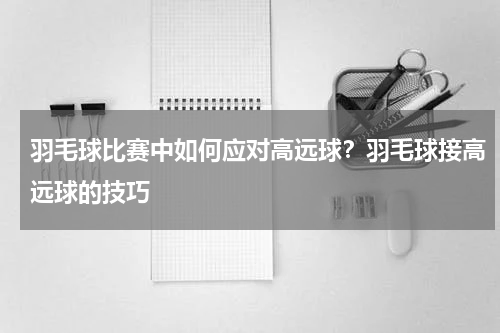 羽毛球比赛中如何应对高远球？羽毛球接高远球的技巧