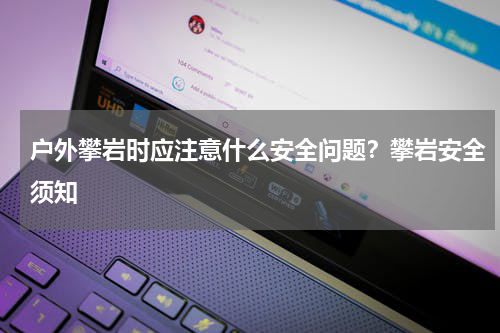 户外攀岩时应注意什么安全问题？攀岩安全须知