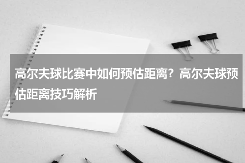 高尔夫球比赛中如何预估距离？高尔夫球预估距离技巧解析