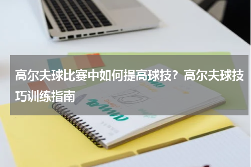 高尔夫球比赛中如何提高球技？高尔夫球技巧训练指南