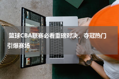  篮球CBA联赛必看重磅对决，夺冠热门引爆赛场