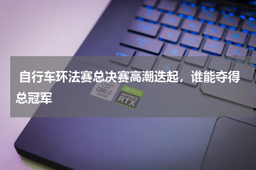  自行车环法赛总决赛高潮迭起，谁能夺得总冠军