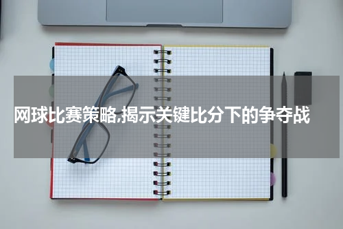  网球比赛策略,揭示关键比分下的争夺战