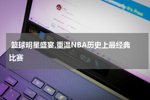  篮球明星盛宴,重温NBA历史上最经典比赛