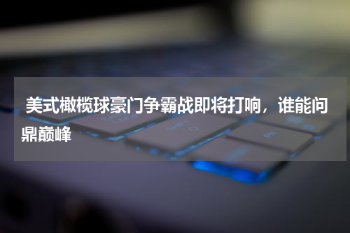  美式橄榄球豪门争霸战即将打响，谁能问鼎巅峰
