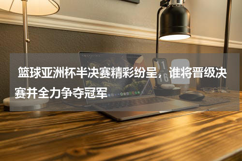 篮球亚洲杯半决赛精彩纷呈，谁将晋级决赛并全力争夺冠军
