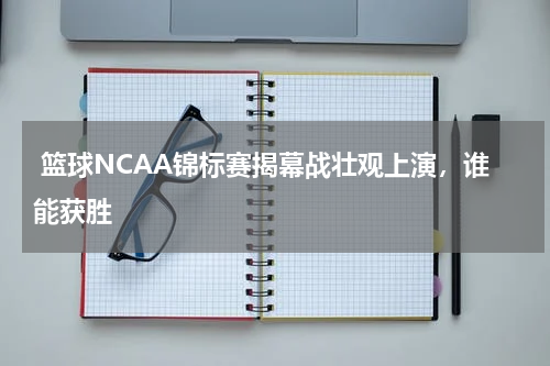  篮球NCAA锦标赛揭幕战壮观上演，谁能获胜