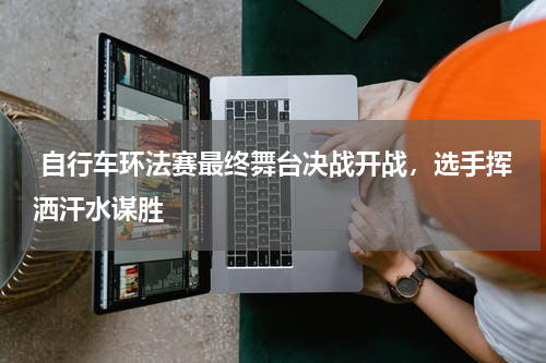  自行车环法赛最终舞台决战开战，选手挥洒汗水谋胜
