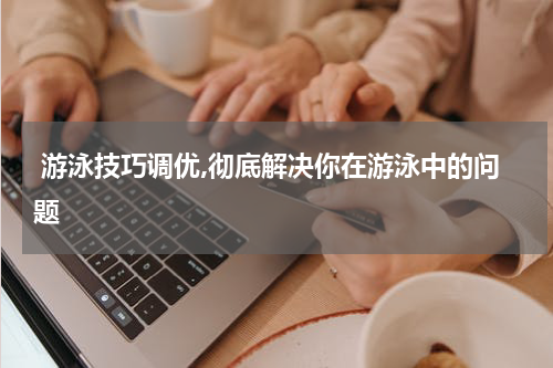  游泳技巧调优,彻底解决你在游泳中的问题