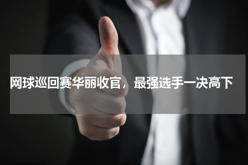  网球巡回赛华丽收官，最强选手一决高下