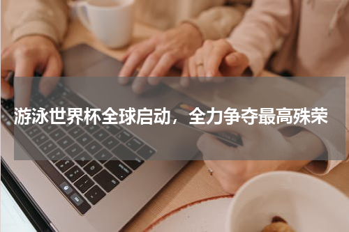  游泳世界杯全球启动，全力争夺最高殊荣