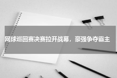  网球巡回赛决赛拉开战幕，豪强争夺霸主