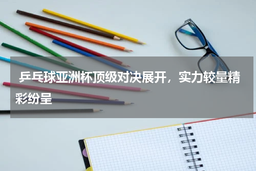  乒乓球亚洲杯顶级对决展开，实力较量精彩纷呈