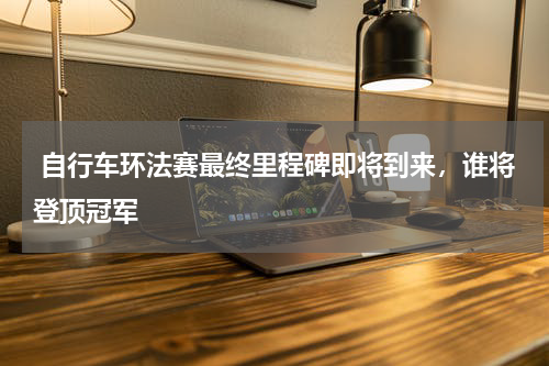  自行车环法赛最终里程碑即将到来，谁将登顶冠军