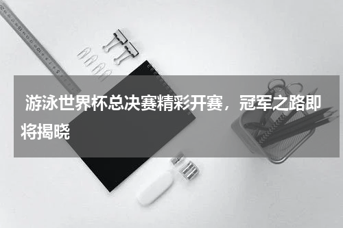  游泳世界杯总决赛精彩开赛，冠军之路即将揭晓