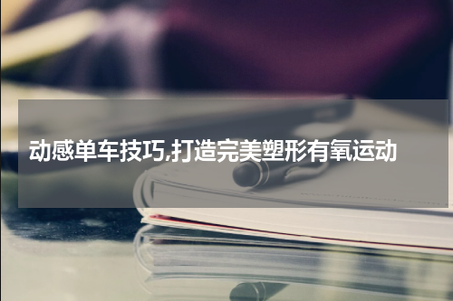  动感单车技巧,打造完美塑形有氧运动