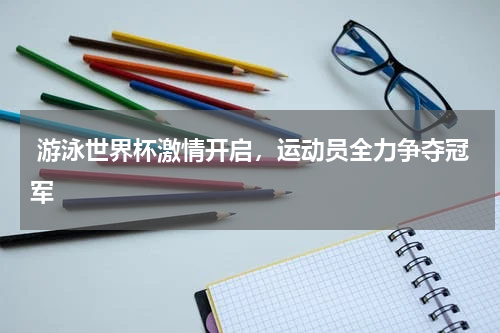  游泳世界杯激情开启，运动员全力争夺冠军