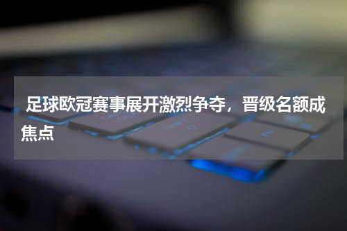  足球欧冠赛事展开激烈争夺，晋级名额成焦点