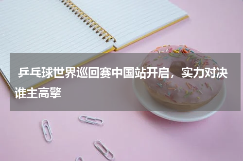  乒乓球世界巡回赛中国站开启，实力对决谁主高擎