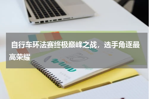  自行车环法赛终极巅峰之战，选手角逐最高荣耀