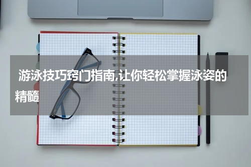  游泳技巧窍门指南,让你轻松掌握泳姿的精髓