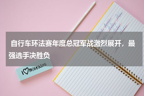  自行车环法赛年度总冠军战激烈展开，最强选手决胜负