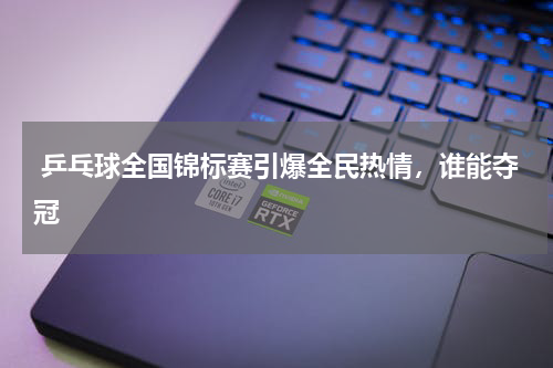  乒乓球全国锦标赛引爆全民热情，谁能夺冠