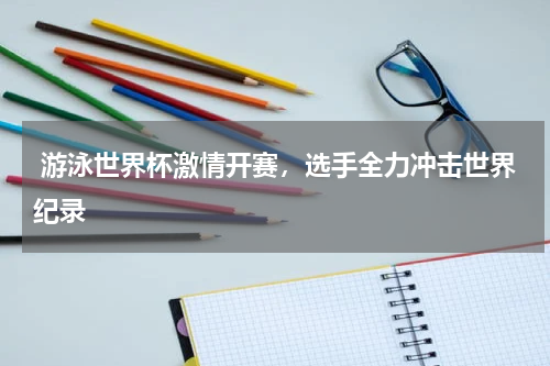  游泳世界杯激情开赛，选手全力冲击世界纪录