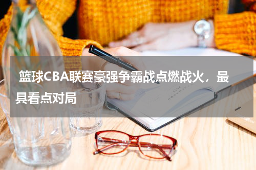  篮球CBA联赛豪强争霸战点燃战火，最具看点对局