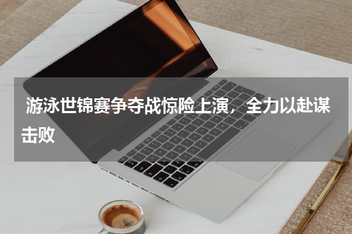  游泳世锦赛争夺战惊险上演，全力以赴谋击败