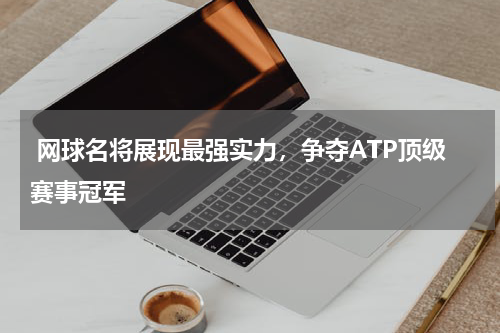  网球名将展现最强实力，争夺ATP顶级赛事冠军