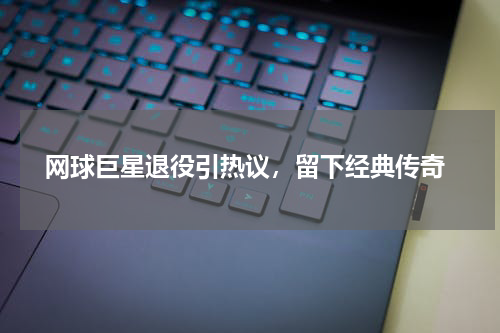  网球巨星退役引热议，留下经典传奇