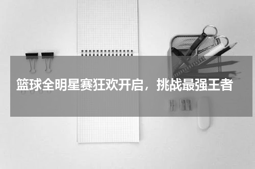  篮球全明星赛狂欢开启，挑战最强王者