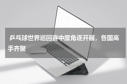  乒乓球世界巡回赛中度角逐开展，各国高手齐聚
