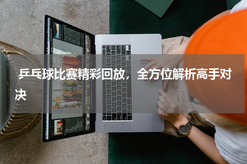  乒乓球比赛精彩回放，全方位解析高手对决