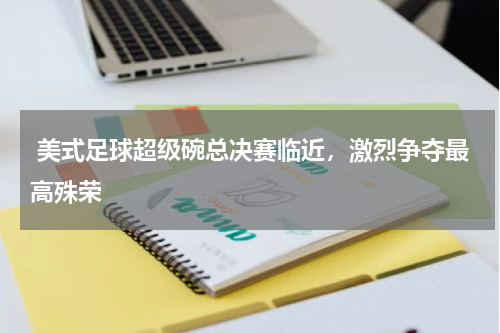  美式足球超级碗总决赛临近，激烈争夺最高殊荣