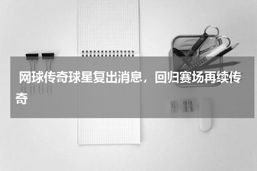  网球传奇球星复出消息，回归赛场再续传奇