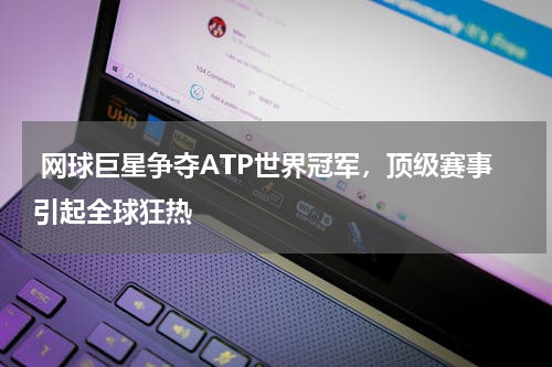  网球巨星争夺ATP世界冠军，顶级赛事引起全球狂热