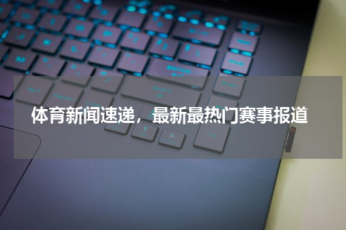  体育新闻速递，最新最热门赛事报道