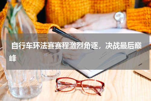  自行车环法赛赛程激烈角逐，决战最后巅峰