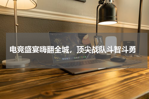  电竞盛宴嗨翻全城，顶尖战队斗智斗勇