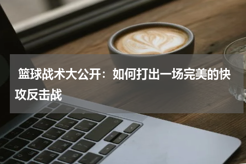  篮球战术大公开：如何打出一场完美的快攻反击战