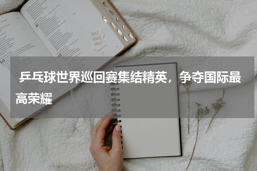 乒乓球世界巡回赛集结精英，争夺国际最高荣耀