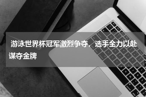  游泳世界杯冠军激烈争夺，选手全力以赴谋夺金牌