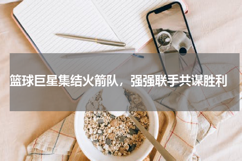  篮球巨星集结火箭队，强强联手共谋胜利