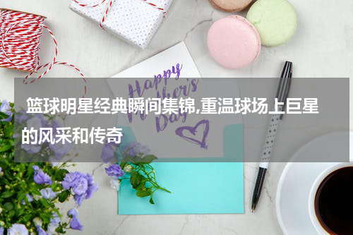  篮球明星经典瞬间集锦,重温球场上巨星的风采和传奇