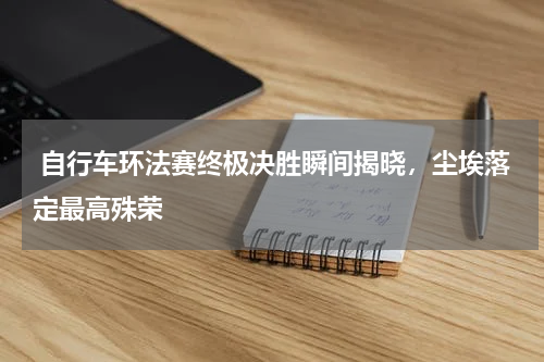  自行车环法赛终极决胜瞬间揭晓，尘埃落定最高殊荣