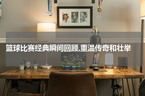  篮球比赛经典瞬间回顾,重温传奇和壮举